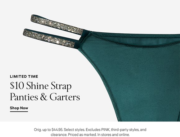 Limited Time. $10 Shine Strap Panties and Garters. Orig. up to $44.95. Select styles. Excludes PINK, third-party styles, and clearance. Priced as marked. In stores and online. Shop Now.