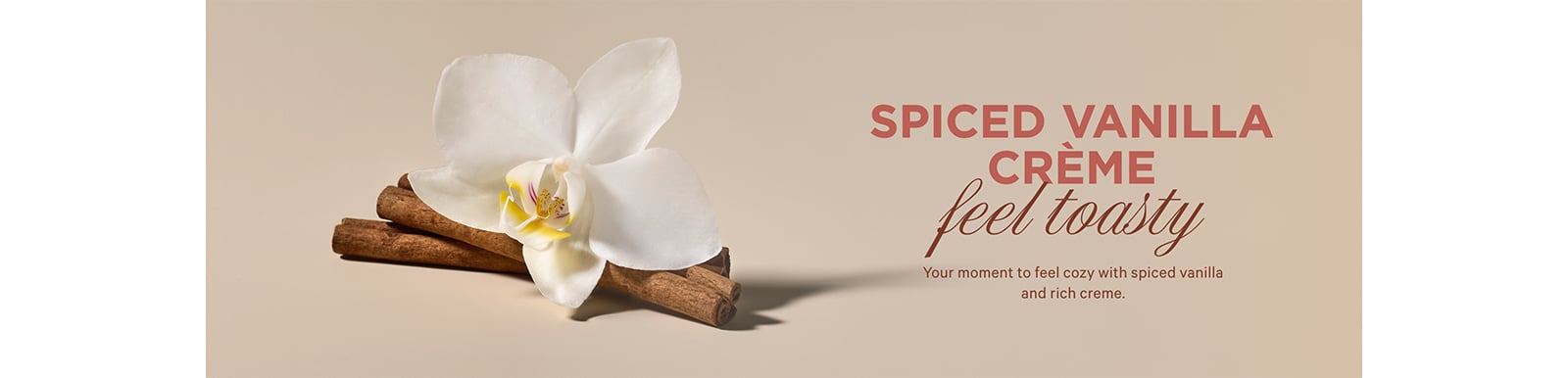 SPICED VANILLA CRÈME. feel toasty Your moment to feel cozy with spiced vanilla and rich creme.