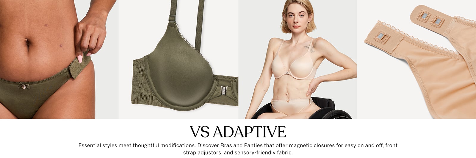 VS Adaptive. Essential styles meet thoughtful modifications. Discover Bras and Panties that offer magnetic closures for easy on and off, front strap adjustors, and sensory-friendly fabric.