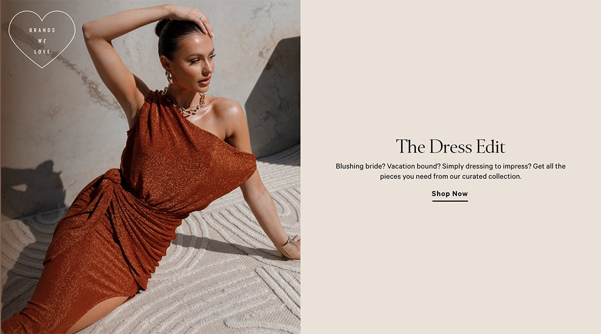 THE DRESS EDIT. Blushing bride. Vacation bound. Simply dressing to impress. Get all the pieces you need from our curated collection. Shop Now.