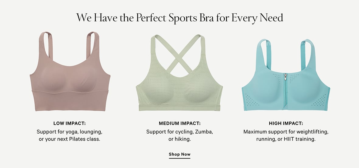 We have the perfect sports bra for every need. Low impact: Support for yoga, lounging, or your next Pilates class. Medium impact: Support for cycling, Zumba, or hiking. High impact: Maximum support for weightlifting, running, or HIIT training. Shop all sports bras.