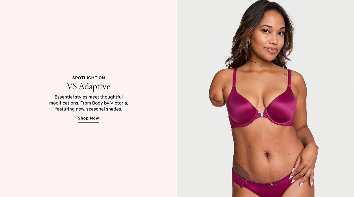 SPOTLIGHT ON VS ADAPTIVE. Essential styles meet thoughtful modifications. From Body by Victoria, featuring new, seasonal shades. SHOP NOW.