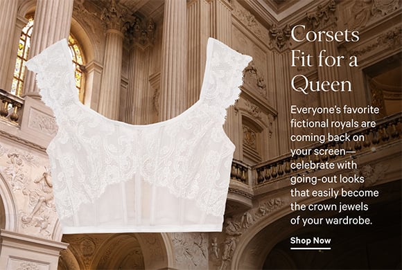 Corsets Fit For A Queen. Everyone is favorite fictional royals are coming back on your screen-celebrate with going-out looks that easily become the crown jewels of your wardrobe. Shop Now.