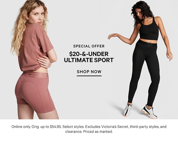 Special Offer. $20 and Under Ultimate Sport. Online only. Orig. up to $54.95. Select styles. Excludes Victorias Secret, third party styles, and clearance. Priced as marked. Shop Now.