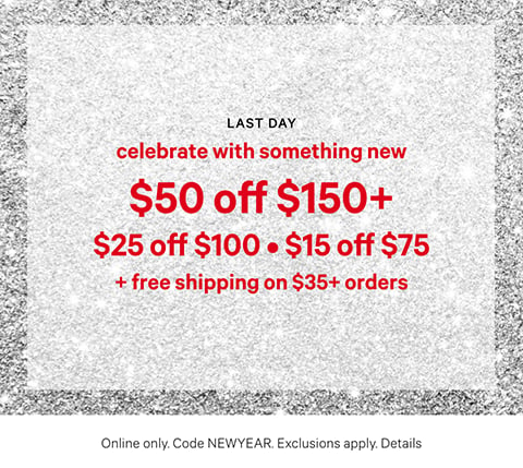 Last Day. Celebrate with Something New. $50 Off $150+, $25 Off $100, $15 Off $75 + Free Shipping on $35+ Orders. Online only. Code NEWYEAR. Exclusions apply. Click for Details.