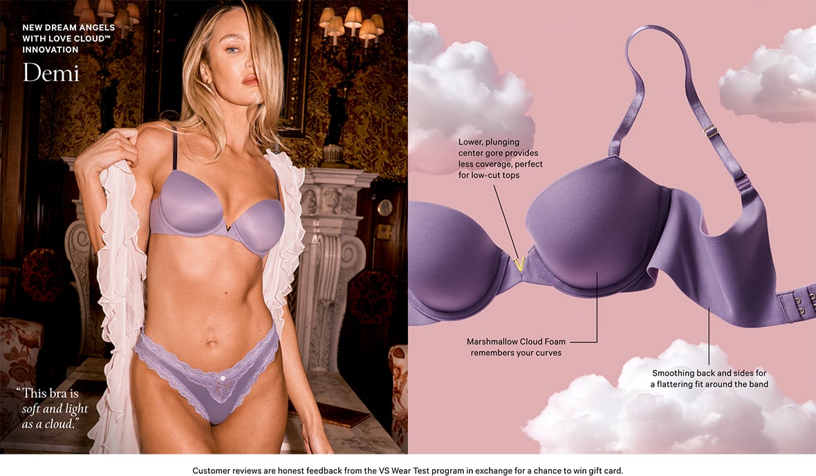 New Dream Angels with Love Cloud Innovation. Demi. This Bra is soft and light as cloud.&#160;Lower, plunging center gore provides less coverage, perfect for low-cut tops. Marshmallow Cloud Foam remembers your curves. Smoothing back and sides for a flattering fit around the band. Customer reviews are honest feedback from the VS Wear Test program in exchange for a chance to win gift card.
