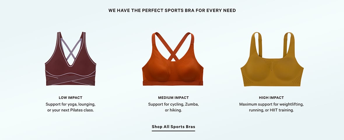 WE HAVE THE PERFECT SPORTS BRA FOR EVERY NEED. Low impact Support for yoga, lounging, or your next Pilates class. Medium impact Support for cycling, Zumba, or hiking. High impact Maximum support for weightlifting, running, or HIIT training. SHOP ALL SPORTS BRA.