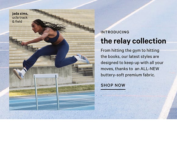 Introducing the Relay Collection​. From hitting the gym to hitting the books, our latest styles are designed to keep up with all your moves, thanks to an ALL-NEW buttery-soft premium fabric. Shop Now.