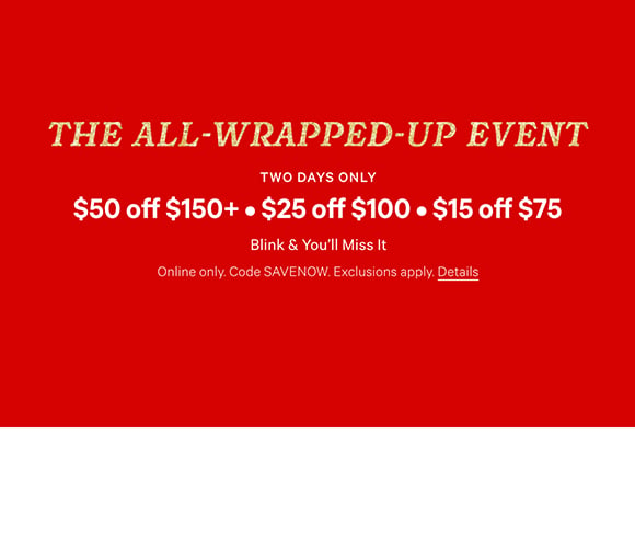 The All-Wrapped-Up Event. Two Days Only. $50 Off $150+ $25 Off $100 $15 Off $75. Blink and You will Miss It. Online only. Code SAVENOW. Exclusions apply. Click for Details.