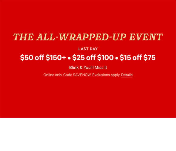 The All-Wrapped-Up Event. Last Day. $50 Off $150+ $25 Off $100 $15 Off $75. Blink and You will Miss It. Online only. Code SAVENOW. Exclusions apply. Click for Details.