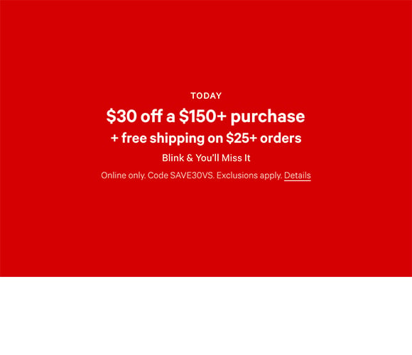 Today Only. $30 Off a $150+ Purchase + Free Shipping on $25+ Orders. Blink and You will Miss It. Online only. Code SAVE30VS. Exclusions apply. Click for details.